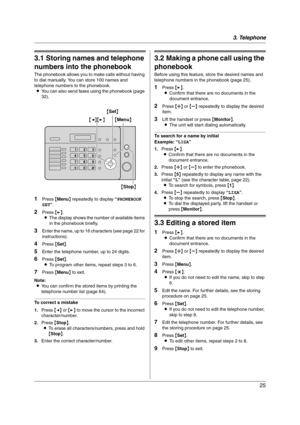 Page 253. Telephone
25
3 Telephone Automatic Dialing
3.1 Storing names and telephone 
numbers into the phonebook
The phonebook allows you to make calls without having 
to dial manually. You can store 100 names and 
telephone numbers to the phonebook.
LYou can also send faxes using the phonebook (page 
32).
1Press {Menu} repeatedly to display “PHONEBOOK 
SET”.
2Press {>}.
LThe display shows the number of available items 
in the phonebook briefly.
3Enter the name, up to 16 characters (see page 22 for...