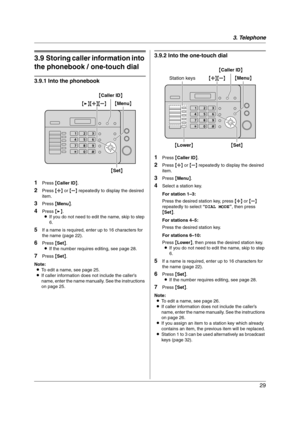 Page 293. Telephone
29
3.9 Storing caller information into 
the phonebook / one-touch dial
3.9.1 Into the phonebook
1
Press {Caller ID}.
2Press {A} or {B} repeatedly to display the desired 
item.
3Press {Menu}.
4Press {>}.
LIf you do not need to edit the name, skip to step 
6.
5If a name is required, enter up to 16 characters for 
the name (page 22).
6Press {Set}.
LIf the number requires editing, see page 28.
7Press {Set}.
Note:
LTo edit a name, see page 25.
LIf caller information does not include the caller’s...