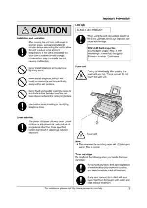 Page 5Important Information
5
For assistance, please visit http://www.panasonic.com/help Installation and relocation
Laser radiationLED light
Fuser unit
Note:
LThe area near the recording paper exit (1) also gets 
warm. This is normal.
Toner cartridge
Be careful of the following when you handle the toner 
cartridge: After moving the unit from cold areas to 
warmer areas, wait approximately 30 
minutes before connecting the unit to allow 
the unit to adjust to the ambient 
temperature. If the unit is connected...