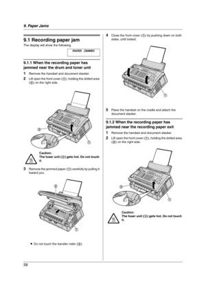 Page 589. Paper Jams
58
9 Paper Jams Jams
9.1 Recording paper jam
The display will show the following.
PAPER JAMMED
9.1.1 When the recording paper has 
jammed near the drum and toner unit
1
Remove the handset and document stacker.
2Lift open the front cover (1), holding the dotted area 
(2) on the right side.
3Remove the jammed paper (1) carefully by pulling it 
toward you.
LDo not touch the transfer roller (2).
4Close the front cover (1) by pushing down on both 
sides, until locked.
5Place the handset on the...