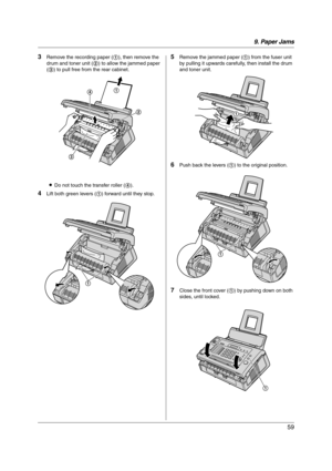 Page 599. Paper Jams
59
3Remove the recording paper (1), then remove the 
drum and toner unit (2) to allow the jammed paper 
(3) to pull free from the rear cabinet.
LDo not touch the transfer roller (4).
4Lift both green levers (1) forward until they stop.
5Remove the jammed paper (1) from the fuser unit 
by pulling it upwards carefully, then install the drum 
and toner unit.
6Push back the levers (1) to the original position.
7Close the front cover (1) by pushing down on both 
sides, until locked.
1
2
3
4
1
1...