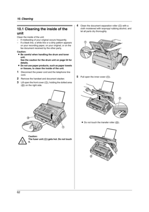 Page 6210. Cleaning
62
10 Cleaning Cleaning
10.1 Cleaning the inside of the 
unit
Clean the inside of the unit:
– If misfeeding of your original occurs frequently.
– If a black line, a white line or a dirty pattern appears 
on your recording paper, on your original, or on the 
fax document received by the other party.
Caution:
LBe careful when handling the drum and toner 
unit.
See the caution for the drum unit on page 54 for 
details.
LDo not use paper products, such as paper towels 
or tissues, to clean the...