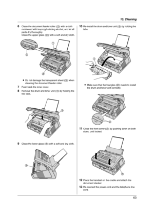 Page 6310. Cleaning
63
6Clean the document feeder roller (1) with a cloth 
moistened with isopropyl rubbing alcohol, and let all 
parts dry thoroughly.
Clean the upper glass (2) with a soft and dry cloth.
LDo not damage the transparent sheet (3) when 
cleaning the document feeder roller.
7Push back the inner cover.
8Remove the drum and toner unit (1) by holding the 
two tabs.
9Clean the lower glass (1) with a soft and dry cloth.
10Re-install the drum and toner unit (1) by holding the 
tabs.
LMake sure that the...