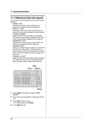 Page 6411. General Information
64
11 General Information Printed Repor ts
11.1 Reference lists and reports
You can print out the following lists and reports for your 
reference.
–“SETUP LIST”:
Provides you with the current settings of the 
programming features (page 42 to page 46).
–“TEL NO. LIST”:
Provides you with names and numbers which are 
stored in the one-touch dial feature and phonebook.
–“JOURNAL REPORT”:
Keeps records of fax transmission and reception. 
This report can be printed automatically after...