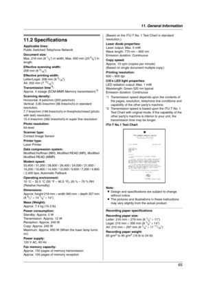 Page 6511. General Information
65
Specifications
11.2 Specifications
Applicable lines:
Public Switched Telephone Network
Document size:
Max. 216 mm (8 
1/2) in width, Max. 600 mm (23 5/8) in 
length
Effective scanning width:
208 mm (8 
3/16)
Effective printing width:
Letter/Legal: 208 mm (8 
3/16)
A4: 202 mm (7 15/16)
Transmission time*1:
Approx. 4 s/page (ECM-MMR Memory transmission)*2
Scanning density:
Horizontal: 8 pels/mm (203 pels/inch)
Vertical: 3.85 lines/mm (98 lines/inch)-in standard 
resolution,
7.7...