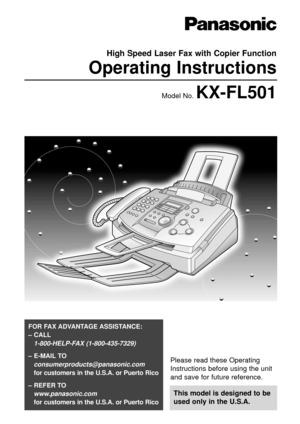 Page 1Please read these Operating
Instructions before using the unit
and save for future reference.
This model is designed to be
used only in the U.S.A.
FOR FAX ADVANTAGE ASSISTANCE: 
– CALL
1-800-HELP-FAX (1-800-435-7329)
– E-MAIL TO
consumerproducts@panasonic.com
for customers in the U.S.A. or Puerto Rico
– REFER TO 
www.panasonic.com
for customers in the U.S.A. or Puerto Rico
High Speed Laser Fax with Copier Function
Operating Instructions
Model No. KX-FL501 
