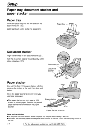 Page 1414
Setup
For fax advantage assistance, call 1-800-435-7329.
Note for installation:
lDo not place the unit in an area where the paper tray may be obstructed by a wall, etc.
lDocument and recording paper will be ejected from the front of the unit. Do not place anything in front of
the unit.
Paper tray, document stacker and 
paper stacker!
Insert the paper tray into the two slots on the
back of the unit (). 
Let it lean back until it clicks into place().
2
1
Align with the ribs on the document exit ().
Pull...