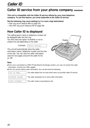 Page 26Caller ID
26
Caller ID service from your phone company!
This unit is compatible with the Caller ID service offered by your local telephone
company. To use this feature, you must subscribe to the Caller ID service.
How Caller ID is displayed
Set the following ring count settings to 2 or more rings beforehand.
—FAX ring count (feature #06 on page 53)
—TEL/FAX ring count (feature #78 on page 59)
Note:
lIf the unit is connected to a PBX (Private Branch Exchange) system, you may not receive the caller...