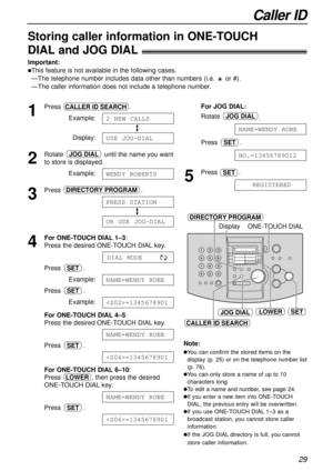 Page 29Caller ID
29
SET
DIRECTORY PROGRAM
Display
LOWER
ONE-TOUCH DIAL
CALLER ID SEARCH
JOG DIAL
Storing caller information in ONE-TOUCH 
DIALand JOG DIAL!
Important:
lThis feature is not available in the following cases.
—The telephone number includes data other than numbers (i.e. or #).
—The caller information does not include a telephone number.
1
Press .
Example:
Display:
2
Rotate until the name you want
to store is displayed.
Example:
3
Press .
4
For ONE-TOUCH DIAL1–3: 
Press the desired ONE-TOUCH DIALkey....