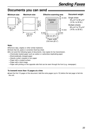 Page 3333
Sending Faxes
600 mm 
(23
5⁄8)
Paper width Minimum size 
128 mm
(5
)
128 mm
(5
)
Maximum size
216 mm
(8
1⁄2) 208 mm (83⁄16) 
Effective scanning area
 4 mm 4 mm 4 mm  4 mm
Scanned
area
216 mm (81⁄2)
Document weight
Single sheet:
45 g/m
2to 90 g/m2
(12 lb. to 24 lb.)
Multiple sheets:
60 g/m
2to 75 g/m2
(16 lb. to 20 lb.)
Documents you can send!
Note:
lRemove clips, staples or other similar fasteners.
lCheck that ink, paste or correction fluid has dried.
lDo not send the following types of documents. Use...