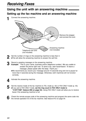 Page 4444
Receiving Faxes
1
Connect the answering machine.
Using the unit with an answering machine!
Setting up the fax machine and an answering machine
2
Set the number of rings on the answering machine to less than 4.
lThis will allow the answering machine to answer the call first.
3
Record a greeting message on the answering machine.
Example:  
“This is (your name, business and/or telephone number). We are unable to
answer the phone right now. To send a fax, start transmission. To leave a
message, please...