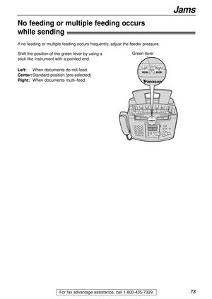 Page 7373
Jams
For fax advantage assistance, call 1-800-435-7329.
No feeding or multiple feeding occurs 
while sending!
Shift the position of the green lever by using a
stick like instrument with a pointed end. 
Left:When documents do not feed.
Center:Standard position (pre-selected)
Right:When documents multi–feed.Green lever
Right Left
If no feeding or multiple feeding occurs frequently, adjust the feeder pressure. 