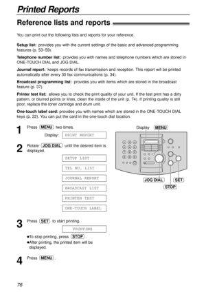 Page 7676
Printed Reports
Reference lists and reports!
JOG DIALSET
MENUDisplay
STOP
1
Press two times.
Display:
2
Rotate  until the desired item is
displayed.
3
Press  to start printing.
lTo stop printing, press  .
lAfter printing, the printed item will be
displayed.
4
Press .MENU
STOP
PRINTING
SET
ONE-TOUCH LABEL
PRINTER TEST
BROADCAST LIST
JOURNAL REPORT
TEL NO. LIST
SETUP LIST
JOG DIAL
PRINT REPORT
MENU
You can print out the following lists and reports for your reference.
Setup list:provides you with the...