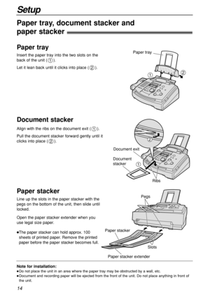 Page 1414
Setup
Note for installation:
Do not place the unit in an area where the paper tray may be obstructed by a wall, etc.
Document and recording paper will be ejected from the front of the unit. Do not place anything in front of
the unit.
Paper tray, document stacker and 
paper stacker!
Insert the paper tray into the two slots on the
back of the unit ( ). 
Let it lean back until it clicks into place ( ).
2
1
21
Paper tray
Paper tray
Align with the ribs on the document exit ( ).
Pull the document stacker...