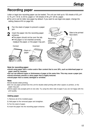 Page 1515
Setup
Recording paper!
Note for recording paper:
Avoid using paper with a cotton and/or fiber content that is over 20%, such as letterhead paper or
paper used for resumes.
Do not use different types or thicknesses of paper at the same time. This may cause a paper jam.
Avoid extremely smooth or shiny paper that is highly textured. 
Avoid paper that is coated, damaged or wrinkled.
Note:
Avoid double-sided printing.
Do not use paper printed from this unit for double-sided printing with other...