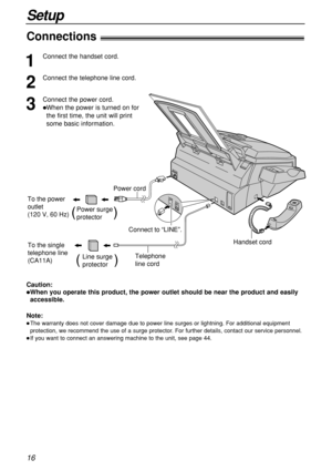 Page 1616
Setup
Connections!
Handset cord
Telephone 
line cord
Connect to “LINE”.
Power cord
To the power 
outlet
(120 V, 60 Hz)
Power surge
protector(          )
Line surge
protector(         )
To the single 
telephone line
(CA11A)
1
Connect the handset cord.
2
Connect the telephone line cord.
3
Connect the power cord.
When the power is turned on for
the first time, the unit will print
some basic information.
Caution:
When you operate this product, the power outlet should be near the product and easily...