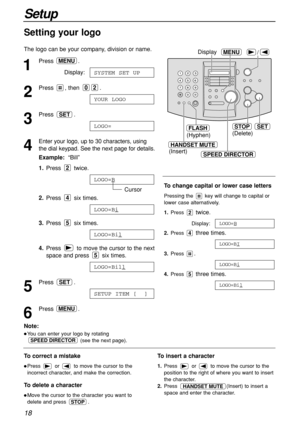 Page 1818
Setup
HANDSET MUTE
(Insert)
/MENUDisplay
(Hyphen)
FLASHSETSTOP
(Delete)
SPEED DIRECTOR
1
Press .
Display:
2
Press , then  .
3
Press .
4
Enter your logo, up to 30 characters, using
the dial keypad. See the next page for details.
Example:“Bill”
1.Press twice.
Cursor
2.Press six times.
3.Press six times.
4.Press  to move the cursor to the next
space and press  six times.
5
Press .
6
Press .MENU
SETUP ITEM [  ]
SET
LOGO=Bill
5
LOGO=Bil
5
LOGO=Bi
4
LOGO=B
2
LOGO=
SET
YOUR LOGO
02
SYSTEM SET UP
MENU
Setting...