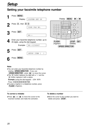 Page 2020
Setup
Setting your facsimile telephone number
1
Press .
Display:
2
Press , then  .
3
Press .
4
Enter your facsimile telephone number, up to 
20 digits, using the dial keypad.
Example:
5
Press .
6
Press .MENU
SETUP ITEM [  ]
SET
NO.=1234567
NO.=
SET
YOUR FAX NO.
03
SYSTEM SET UP
MENU
SET
(Hyphen)
FLASHSTOP
(Delete)
/MENUDisplay
SPEED DIRECTOR
Note:
You can enter your facsimile telephone number by
rotating  . If you use
, press  to move the cursor.
The  button replaces the digit with a “+” and the...