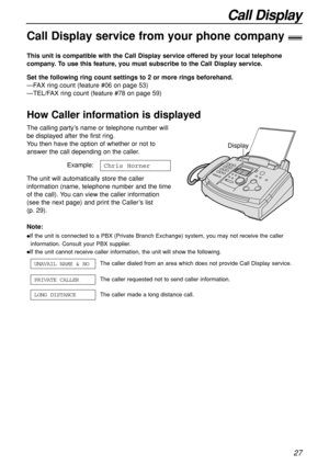 Page 27Call Display
27
Call Display service from your phone company!
This unit is compatible with the Call Display service offered by your local telephone
company. To use this feature, you must subscribe to the Call Display service.
How Caller information is displayed
Set the following ring count settings to 2 or more rings beforehand.
—FAX ring count (feature #06 on page 53)
—TEL/FAX ring count (feature #78 on page 59)
Note:
If the unit is connected to a PBX (Private Branch Exchange) system, you may not...