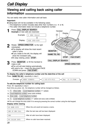 Page 28Call Display
28
Display while viewing
When the unit could not receive a name.
After the last new call has been displayed.
After all calls have been displayed.
When no calls have been received.
NO CALLER DATA
END
END OF NEW CALL
NO NAME RCVD
1
Press .
Example(2 new calls are received):
Example:
Display:
2
Rotate  to the right
(clockwise).
The display will show the most recent
caller’s name.
If you rotate to the left, the display will 
show the reviewed calls.
To stop viewing, press  .
3
Press  or lift...