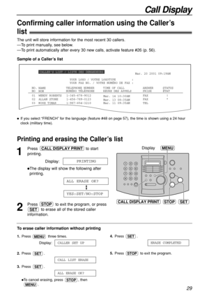 Page 29Call Display
29
CALLER’S LIST / LISTE DES DEMANDEURS
01
02WENDY ROBERTS
ALLAN STONEMar. 14 10:30AM
Mar. 13 08:35AMFAX
FAX 1-345-678-9012
1-456-789-0123
03 MIKE TIMAR Mar. 11 09:35AM TEL!
* STATUS
1-987-654-3210 NO.
NOTIME OF CALL
HEURE DES APPELS TELEPHONE NUMBER
NUMÉRO TÉLÉPHONEANSWER
PRISE ÉTAT NAME
NOM
Mar. 20 2001 09:19AM
YOUR FAX NO. / VOTRE NUMÉRO DE FAX : YOUR LOGO / VOTRE LOGOTYPE         :
Sample of a Caller’s list The unit will store information for the most recent 30 callers.
—To print...