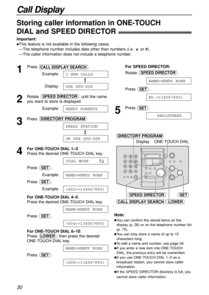 Page 30Call Display
30
SET
DIRECTORY PROGRAM
Display
LOWER
ONE-TOUCH DIAL
CALL DISPLAY SEARCH
SPEED DIRECTOR
Storing caller information in ONE-TOUCH 
DIAL and SPEED DIRECTOR!
Important:
This feature is not available in the following cases.
—The telephone number includes data other than numbers (i.e.  or #).
—The caller information does not include a telephone number.
1
Press .
Example:
Display:
2
Rotate  until the name
you want to store is displayed.
Example:
3
Press .
4
For ONE-TOUCH DIAL 1–3: 
Press the...