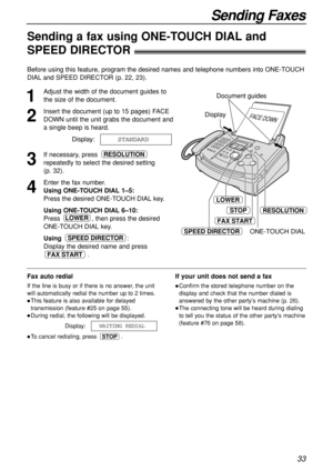 Page 3333
Sending Faxes
Sending a fax using ONE-TOUCH DIAL and 
SPEED DIRECTOR!
1
Adjust the width of the document guides to
the size of the document.
2
Insert the document (up to 15 pages) FACE
DOWN until the unit grabs the document and
a single beep is heard.
Display:
3
If necessary, press 
repeatedly to select the desired setting 
(p. 32).
4
Enter the fax number.
Using ONE-TOUCH DIAL 1–5:
Press the desired ONE-TOUCH DIAL key.
Using ONE-TOUCH DIAL 6–10:
Press  , then press the desired
ONE-TOUCH DIAL key....