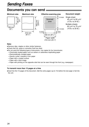 Page 3434
Sending Faxes
600 mm 
(23
5⁄8)
Paper width Minimum size 
128 mm
(5
)
128 mm
(5
)
Maximum size
216 mm
(8
1⁄2) 208 mm (83⁄16) 
Effective scanning area
 4 mm  4 mm 4 mm  4 mm
Scanned
area
216 mm (81⁄2)
Document weight
Single sheet:
45 g/m
2to 90 g/m2
(12 lb. to 24 lb.)
Multiple sheets:
60 g/m
2to 75 g/m2
(16 lb. to 20 lb.)
Documents you can send!
Note:
Remove clips, staples or other similar fasteners.
Check that ink, paste or correction fluid has dried.
Do not send the following types of documents....