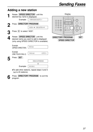 Page 3737
Sending Faxes
Adding a new station 
1
Rotate until the
desired key name is displayed.
Example:
2
Press .
3
Press  to select “ADD”.
4
Rotate until the
desired name you want to add is displayed
(only using SPEED DIRECTOR is available).
Example
(SPEED DIRECTOR)
:
Example 
(ONE-TOUCH DIAL-2):
5
Press .
Example:
To add other stations, repeat steps 4 and 5
(up to 20 stations).
6
Press  to exit the
program.DIRECTORY PROGRAM
Nikki
REGISTERED
SET
Peter 
Mike
SPEED DIRECTOR
ADD=  DELETE=#
DIRECTORY PROGRAM...