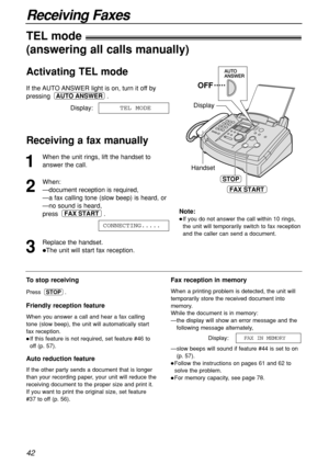 Page 4242
Receiving Faxes
1
When the unit rings, lift the handset to
answer the call.
2
When:
—document reception is required,
—a fax calling tone (slow beep) is heard, or
—no sound is heard,
press .
3
Replace the handset.
The unit will start fax reception.CONNECTING.....
FAX START
HandsetDisplay
FAX START
OFF
STOP
To stop receiving
Press .
Friendly reception feature
When you answer a call and hear a fax calling
tone (slow beep), the unit will automatically start
fax reception.
If this feature is not...