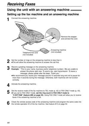 Page 4444
Receiving Faxes
1
Connect the answering machine.
Using the unit with an answering machine!
Setting up the fax machine and an answering machine
2
Set the number of rings on the answering machine to less than 4.
This will allow the answering machine to answer the call first.
3
Record a greeting message on the answering machine.
Example:  “This is (your name, business and/or telephone number). We are unable to
answer the phone right now. To send a fax, start transmission. To leave a
message, please...