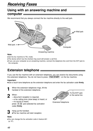 Page 4848
Receiving Faxes
Extension telephone!
Using with an answering machine and 
computer!
To the EXT jack 
or the same line
Extension telephone
Note:
You can change the fax activation code in feature #41
(p. 57).
If you use the fax machine with an extension telephone, you can receive fax documents using
the extension telephone. You do not have to press  on the fax machine.
Important:
Use a touch tone telephone as the extension telephone and enter the fax activation code firmly.
FAX START
1
When the...