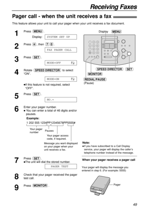 Page 4949
Receiving Faxes
Pager call - when the unit receives a fax!
This feature allows your unit to call your pager when your unit receives a fax document.
1
Press .
Display:
2
Press , then  .
3
Press .
4
Rotate to select
“ON”.
If this feature is not required, select
“OFF”. 
5
Press .
6
Enter your pager number.
You can enter a total of 46 digits and/or
pauses.
Example:
1 202 555 1234PP12345678PP5555#
7
Press .
The unit will dial the stored number.
8
Check that your pager received the pager
test call.
9...