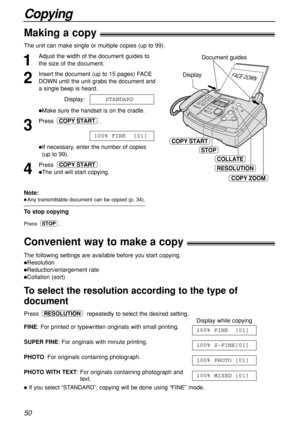 Page 5050
Copying
Making a copy!
Convenient way to make a copy!
1
Adjust the width of the document guides to
the size of the document.
2
Insert the document (up to 15 pages) FACE
DOWN until the unit grabs the document and
a single beep is heard.
Display:
Make sure the handset is on the cradle.
3
Press .
If necessary, enter the number of copies
(up to 99).
4
Press .
The unit will start copying.
COPY START
100% FINE  [01]
COPY START
STANDARD
The unit can make single or multiple copies (up to 99). 
The...