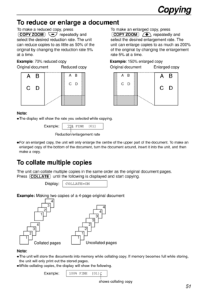 Page 5151
Copying
Collated pages
4
3
2
1
4
3
2
1
Uncollated pages
4
4
3
3
2
2
1
1
To make a reduced copy, press
repeatedly and
select the desired reduction rate. The unit
can reduce copies to as little as 50% of the
original by changing the reduction rate 5%
at a time.
COPY ZOOM
To make an enlarged copy, press
repeatedly and
select the desired enlargement rate. The
unit can enlarge copies to as much as 200%
of the original by changing the enlargement
rate 5% at a time.
COPY ZOOM
To collate multiple copies
The...