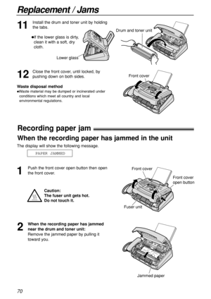 Page 7070
Replacement / Jams
Lower glass
Recording paper jam!
1
Push the front cover open button then open
the front cover.
2
When the recording paper has jammed
near the drum and toner unit:
Remove the jammed paper by pulling it
toward you.
Jammed paper
The display will show the following message.
PAPER JAMMED
Caution:
The fuser unit gets hot. 
Do not touch it.
Front cover
Fuser unit
Front cover
open button
When the recording paper has jammed in the unit
11
Install the drum and toner unit by holding
the tabs....