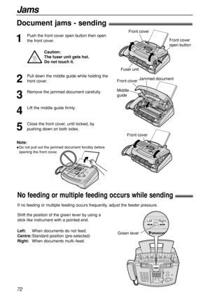 Page 7272
Jams
No feeding or multiple feeding occurs while sending!
Shift the position of the green lever by using a
stick like instrument with a pointed end. 
Left:When documents do not feed.
Centre:Standard position (pre-selected)
Right:When documents multi–feed.
Green lever
Right Left
If no feeding or multiple feeding occurs frequently, adjust the feeder pressure.
Document jams - sending!
1
Push the front cover open button then open
the front cover.
Jammed document
Front cover
Middle 
guide
Note:
Do not...