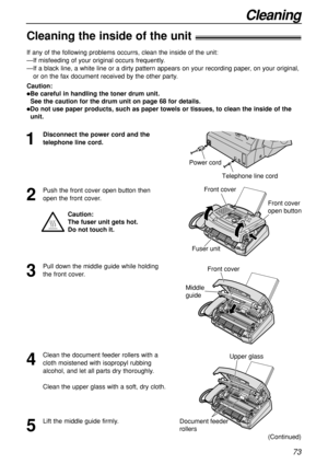 Page 7373
Cleaning
Cleaning the inside of the unit!
1
Disconnect the power cord and the
telephone line cord.
Telephone line cord
Power cord
Document feeder
rollers
Upper glass
Front cover
Middle 
guide
If any of the following problems occurrs, clean the inside of the unit:
—If misfeeding of your original occurs frequently.
—If a black line, a white line or a dirty pattern appears on your recording paper, on your original,
or on the fax document received by the other party.
Caution:
Be careful in handling the...