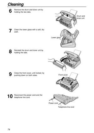 Page 7474
Cleaning
7
Clean the lower glass with a soft, dry
cloth.
6
Remove the drum and toner unit by
holding the two tabs.
Drum and 
toner unit
Lower glass
8
Reinstall the drum and toner unit by
holding the tabs.
9
Close the front cover, until locked, by
pushing down on both sides.
10
Reconnect the power cord and the
telephone line cord.
Front cover
Telephone line cord
Power cord 