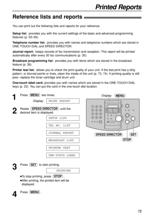 Page 7575
Printed Reports
Reference lists and reports!
SET
MENUDisplay
STOP
SPEED DIRECTOR
1
Press two times.
Display:
2
Rotate until the
desired item is displayed.
3
Press  to start printing.
To stop printing, press  .
After printing, the printed item will be
displayed.
4
Press .MENU
STOP
PRINTING
SET
ONE-TOUCH LABEL
PRINTER TEST
BROADCAST LIST
JOURNAL REPORT
TEL NO. LIST
SETUP LIST
SPEED DIRECTOR
PRINT REPORT
MENU
You can print out the following lists and reports for your reference.
Setup list:provides you...