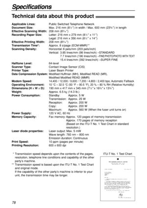 Page 7878
Specifications
Technical data about this product!
Applicable Lines:Public Switched Telephone Network
Document Size:Max. 216 mm (81⁄2) in width / Max. 600 mm (235⁄8) in length
Effective Scanning Width:208 mm (83⁄16)
Recording Paper Size:Letter: 216 mm x 279 mm (81⁄2x 11)
Legal: 216 mm x 356 mm (81⁄2x 14)
Effective Printing Width:208 mm (83⁄16)
Transmission Time*:Approx. 8 s/page (ECM-MMR)**
Scanning Density:Horizontal: 8 pels/mm (203 pels/inch)
Vertical: 3.85 lines/mm (98 lines/inch) –STANDARD
7.7...