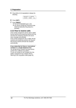 Page 202. Preparation
18
For Fax Advantage assistance, call 1-800-435-7329.
5Press {A} or {B} repeatedly to display the 
following.
SELECT A SETUP
=DIST. RING [±]
6Press {SET}.
7Press {MENU}.
LThe AUTO ANSWER light is ON.
LYou cannot change the receiving mode 
while the Distinctive Ring feature is 
activated.
2.3.5 How to receive calls
If the number assigned for phone calls is called, 
the fax machine and answering machine will ring 
and then the answering machine will record 
voice message automatically.
If...