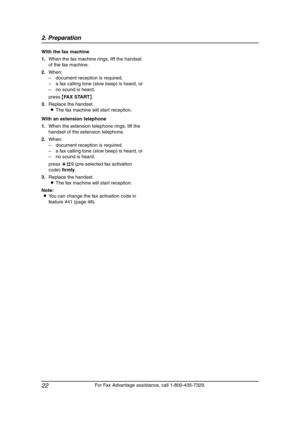 Page 242. Preparation
22
For Fax Advantage assistance, call 1-800-435-7329. With the fax machine
1.When the fax machine rings, lift the handset 
of the fax machine.
2.When:
–document reception is required,
–a fax calling tone (slow beep) is heard, or
–no sound is heard,
press {FAX START}.
3.Replace the handset.
LThe fax machine will start reception.
With an extension telephone
1.When the extension telephone rings, lift the 
handset of the extension telephone.
2.When:
–document reception is required,
–a fax...