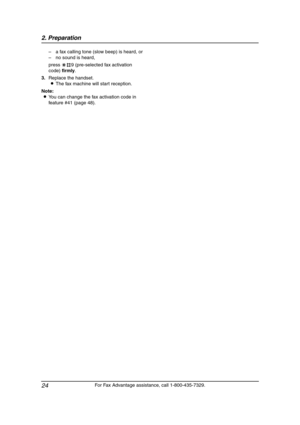 Page 262. Preparation
24
For Fax Advantage assistance, call 1-800-435-7329. –a fax calling tone (slow beep) is heard, or
–no sound is heard,
press *#9 (pre-selected fax activation 
code) firmly.
3.Replace the handset.
LThe fax machine will start reception.
Note:
LYou can change the fax activation code in 
feature #41 (page 48).
FL511.book  Page 24  Thursday, April 17, 2003  1:42 PM 