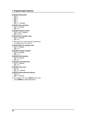 Page 527. Programmable Features
50
{#}{3}{2} Ring pattern
–{1}:“A”
–{2}:“B”
–{3}:“C”
–{4}:“D”
–{5}:“B-D” (default)
{#}{3}{7} Auto reduction
–{1}:“ON” (default)
–{2}:“OFF”
{#}{3}{9} Display contrast
–{1}:“NORMAL” (default)
–{2}:“DARKER”
{#}{4}{1} Fax activation code
–{1}:“ON” (default)
–{2}:“OFF”
LIf you select “ON”, then enter your code from 2 
to 4 digits using 0-9, * and #.
{#}{4}{4} Memory reception alert
–{1}:“ON” (default)
–{2}:“OFF”
{#}{4}{6} Friendly reception
–{1}:“ON” (default)
–{2}:“OFF”
{#}{6}{8} ECM...