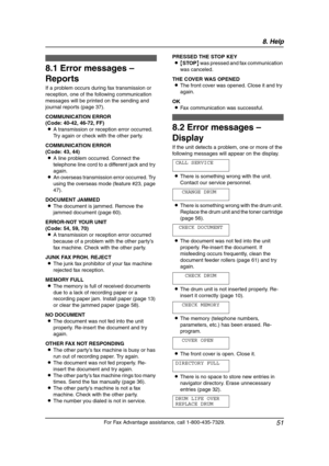 Page 538. Help
51
For Fax Advantage assistance, call 1-800-435-7329.
8Help 8For Fax Adva nta ge ass ista nce, call 1-80 0-4 35-7329 .
Erro r Mess ages
8.1 Error messages – 
Reports
If a problem occurs during fax transmission or 
reception, one of the following communication 
messages will be printed on the sending and 
journal reports (page 37).
COMMUNICATION ERROR
(Code: 40-42, 46-72, FF)
LA transmission or reception error occurred. 
Try again or check with the other party.
COMMUNICATION ERROR
(Code: 43, 44)...