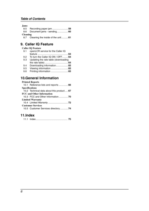 Page 8Table of Contents
6
Jams
8.5 Recording paper jam ........................58
8.6 Document jams - sending.................60
Cleaning
8.7 Cleaning the inside of the unit ..........61
9. Caller IQ Feature
Caller IQ Feature
9.1 openLCR service for the Caller IQ 
feature ..............................................64
9.2 To turn the Caller IQ ON / OFF.........64
9.3 Updating the rate table (downloading 
the rate table) ...................................64
9.4 Downloading information ..................65...