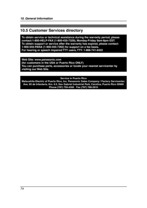 Page 7610. General Information
74
Customer Services
10.5 Customer Services directory
To obtain service or technical assistance during the warranty period, please 
contact:1-800-HELP-FAX (1-800-435-7329), Monday-Friday 9am-8pm EST. 
To obtain support or service after the warranty has expired, please contact: 
1-900-555-PANA (1-900-555-7262) for support on a fee basis.
For hearing or speech impaired TTY users, TTY: 1-866-741-6422
Web Site: www.panasonic.com
(for customers in the USA or Puerto Rico ONLY)
You can...