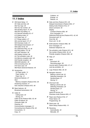 Page 7711. Index
75
11 .  Ind ex
11.1 Index
# #00 Quick Setup: 15
#01 Date and time: 28
#02 Your logo: 29
#03 Your fax number: 30
#04 Sending report: 37, 46
#06 FAX ring setting: 47
#12 Remote activation ID: 47
#13 Dialing mode: 47
#16 Paper size: 47
#17 Ringer pattern: 27
#22 Journal report: 37, 47
#23 Overseas mode: 47
#25 Delayed transmission: 47
#26 Caller ID list: 48
#31 Distinctive Ring: 42, 48
#32 Ring pattern: 43, 48
#37 Auto reduction: 48
#39 Display contrast: 48
#41 Fax activation code: 48
#44 Memory...