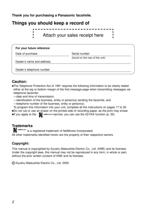 Page 2Attach your sales receipt here
2
Thank you for purchasing a Panasonic facsimile.
Copyright:
This manual is copyrighted by Kyushu Matsushita Electric Co., Ltd. (KME) and its licensee.
Under the copyright laws, this manual may not be reproduced in any form, in whole or part,
without the prior written consent of KME and its licensee.
©Kyushu Matsushita Electric Co., Ltd. 2000
Things you should keep a record of
For your future reference
Date of purchaseSerial number
(found on the rear of the unit)
Dealer’s...